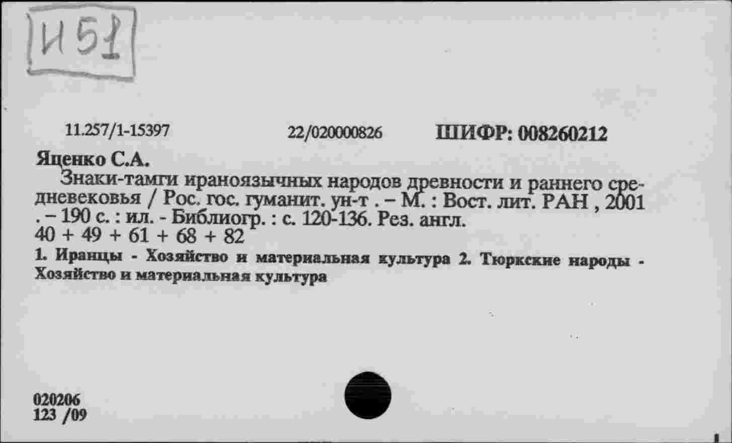 ﻿11.257/1-15397	22/020000826 ШИФР: 008260212
Яценко СА.
Знаки-тамги ираноязычных народов древности и раннего средневековья / Рос. гос. гуманит. ун-т . - м. : Вост. лит. РАН , 2001 . -190 с. : ил. - Библиогр. : с. 120-136. Рез. англ.
40 + 49 + 61 + 68 + 82
1. Иранцы - Хозяйство и материальная культура 2. Тюркские народы -Хозяйство и материальная культура
020206
123 /09